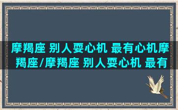 摩羯座 别人耍心机 最有心机摩羯座/摩羯座 别人耍心机 最有心机摩羯座-我的网站